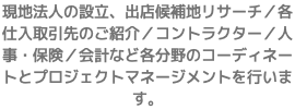 現地法人の設立、出店候補地リサーチ／各仕入取引先のご紹介／コントラクター／人事・保険／会計など各分野のコーディネートとプロジェクトマネージメントを行います。
