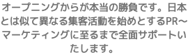 オープニングからが本当の勝負です。日本とは似て異なる集客活動を始めとするPR〜マーケティングに至るまで全面サポートいたします。
